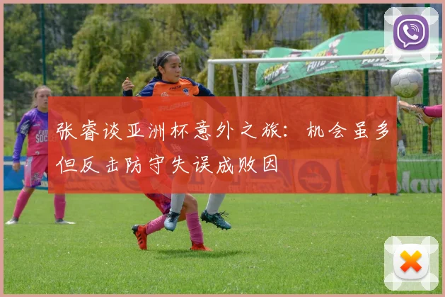 张睿谈亚洲杯意外之旅：机会虽多但反击防守失误成败因