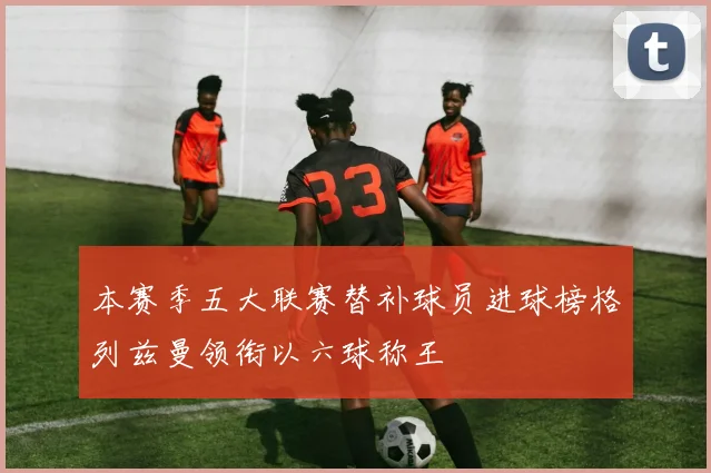 本赛季五大联赛替补球员进球榜格列兹曼领衔以六球称王