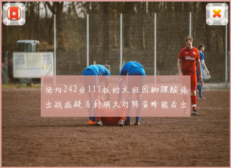 场均242分111板的文班因脚踝酸痛出战成疑马刺明天对阵黄蜂能否出战引关注