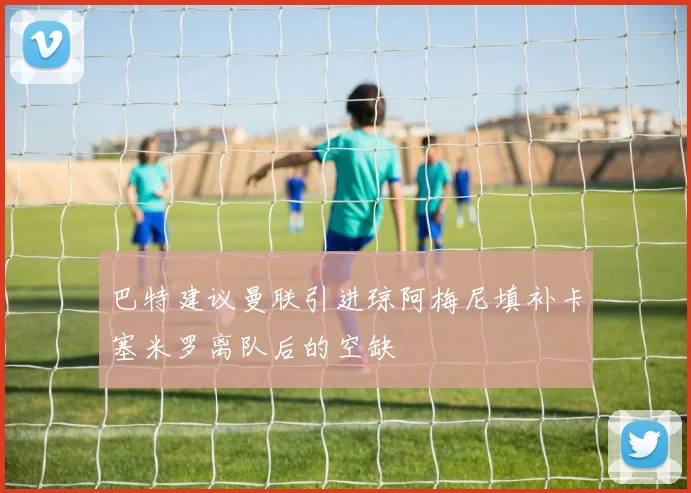 巴特建议曼联引进琼阿梅尼填补卡塞米罗离队后的空缺